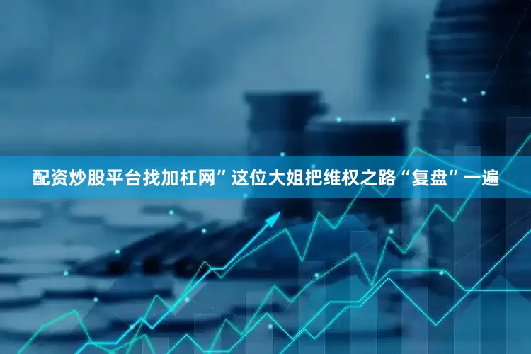 配资炒股平台找加杠网”这位大姐把维权之路“复盘”一遍