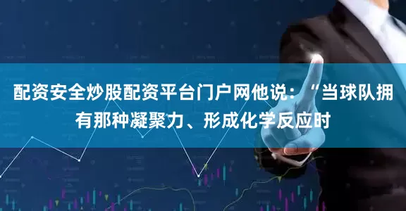 配资安全炒股配资平台门户网他说：“当球队拥有那种凝聚力、形成化学反应时