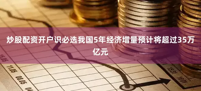炒股配资开户识必选我国5年经济增量预计将超过35万亿元
