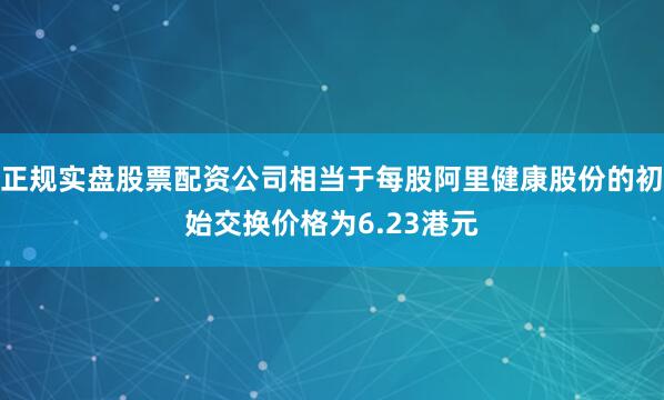 正规实盘股票配资公司相当于每股阿里健康股份的初始交换价格为6.23港元