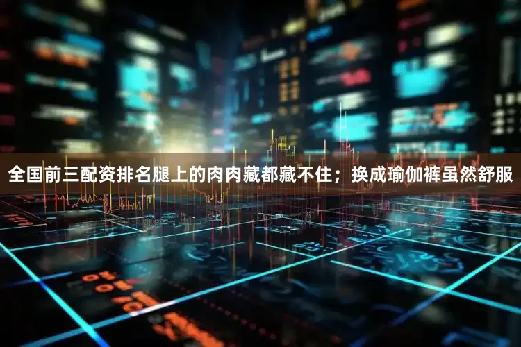 全国前三配资排名腿上的肉肉藏都藏不住；换成瑜伽裤虽然舒服