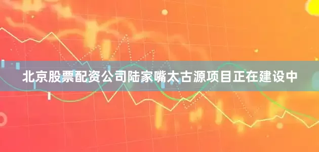 北京股票配资公司陆家嘴太古源项目正在建设中