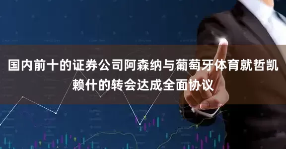 国内前十的证券公司阿森纳与葡萄牙体育就哲凯赖什的转会达成全面协议