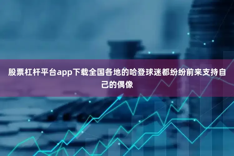 股票杠杆平台app下载全国各地的哈登球迷都纷纷前来支持自己的偶像