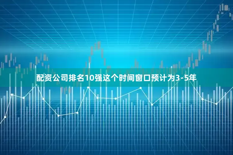 配资公司排名10强这个时间窗口预计为3-5年