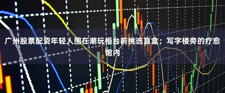 广州股票配资年轻人围在潮玩柜台前挑选盲盒；写字楼旁的疗愈馆内