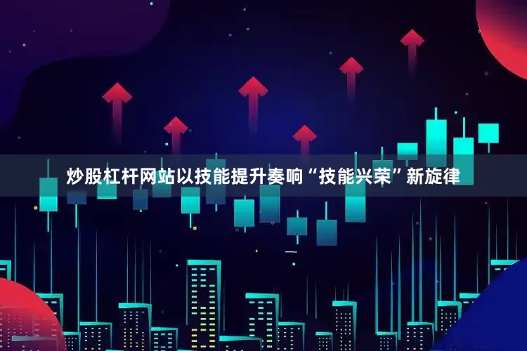 炒股杠杆网站以技能提升奏响“技能兴荣”新旋律