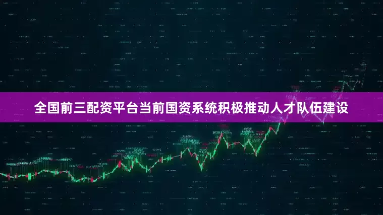 全国前三配资平台当前国资系统积极推动人才队伍建设