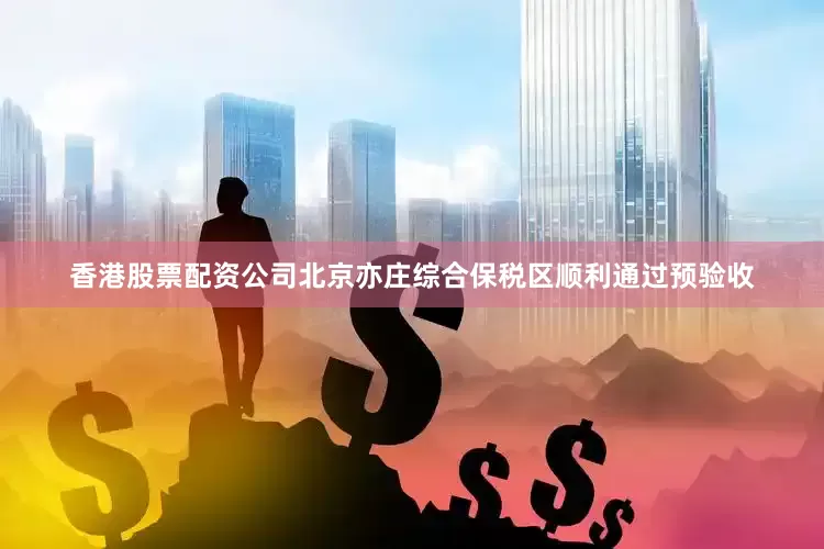 香港股票配资公司北京亦庄综合保税区顺利通过预验收