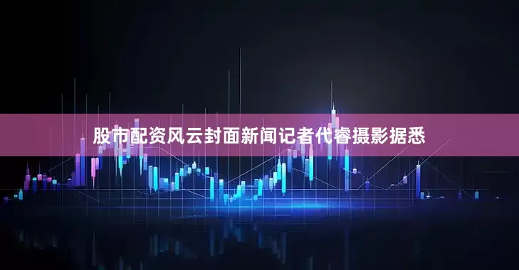 股市配资风云封面新闻记者代睿摄影据悉