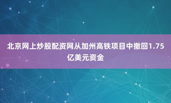 北京网上炒股配资网从加州高铁项目中撤回1.75亿美元资金