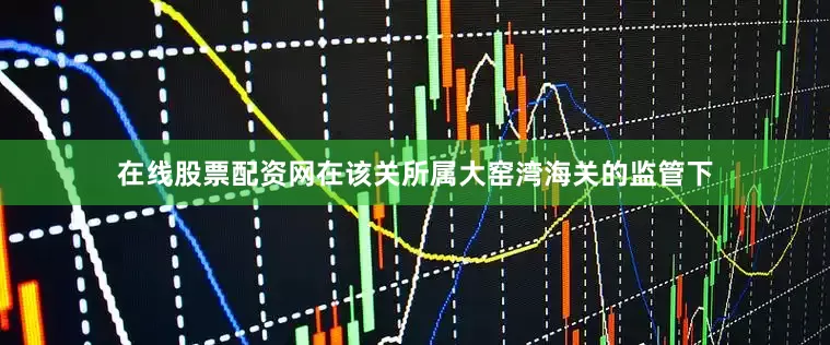 在线股票配资网在该关所属大窑湾海关的监管下