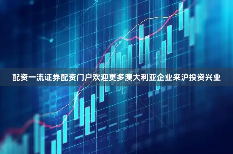 配资一流证券配资门户欢迎更多澳大利亚企业来沪投资兴业