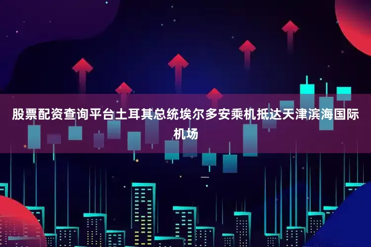 股票配资查询平台土耳其总统埃尔多安乘机抵达天津滨海国际机场
