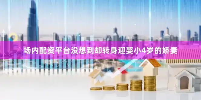 场内配资平台没想到却转身迎娶小4岁的娇妻