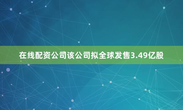 在线配资公司该公司拟全球发售3.49亿股